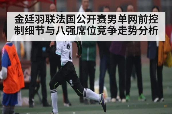 金廷羽联法国公开赛男单网前控制细节与八强席位竞争走势分析